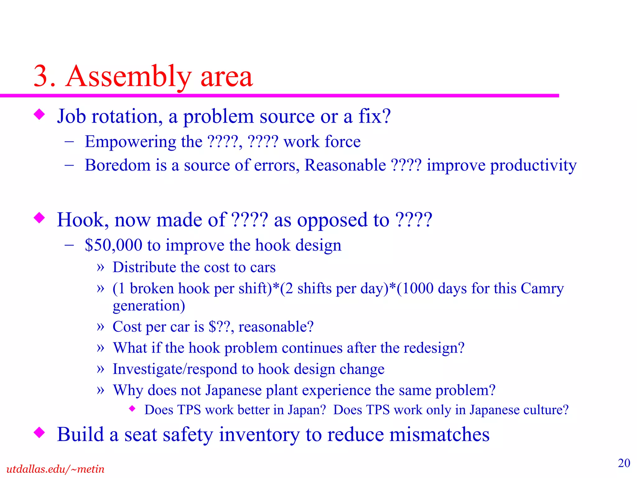 3. Assembly area Job rotation, a problem source or a fix? Empowering the ????, ???? work force Boredom is a source of errors, Reasonable ???? improve productivity Hook, now made of ???? as opposed to ???? $50,000 to improve the hook design Distribute the cost to cars (1 broken hook per shift)*(2 shifts per day)*(1000 days for this Camry generation) Cost per car is $??, reasonable? What if the hook problem continues after the redesign? Investigate/respond to hook design change  Why does not Japanese plant experience the same problem?  Does TPS work better in Japan?  Does TPS work only in Japanese culture? Build a seat safety inventory to reduce mismatches  