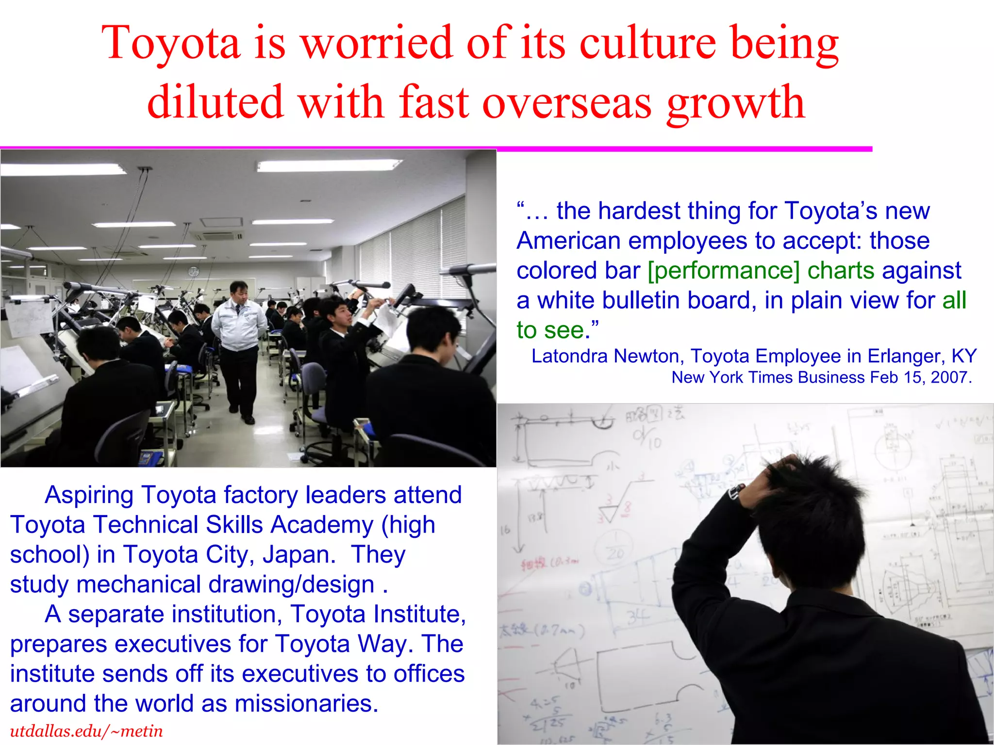 Toyota is worried of its culture being  diluted with fast overseas growth “…  the hardest thing for Toyota’s new American employees to accept: those colored bar  [performance] charts  against a white bulletin board, in plain view for  all   to see .”  Latondra Newton, Toyota Employee in Erlanger, KY New York Times Business Feb 15, 2007.  Aspiring Toyota factory leaders attend Toyota Technical Skills Academy (high school) in Toyota City, Japan.  They study mechanical drawing/design . A separate institution, Toyota Institute, prepares executives for Toyota Way. The institute sends off its executives to offices around the world as missionaries.  