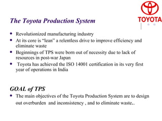 The Toyota Production System Revolutionized manufacturing industry At its core is “lean” a relentless drive to improve efficiency and eliminate waste Beginnings of TPS were born out of necessity due to lack of resources in post-war Japan Toyota has achieved the ISO 14001 certification in its very first year of operations in India  GOAL of TPS The main objectives of the  Toyota Production System  are to design out overburden  and inconsistency , and to eliminate waste . . 