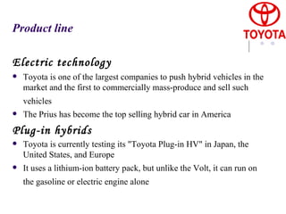 Product line Electric technology Toyota is one of the largest companies to push hybrid vehicles in the market and the first to commercially mass-produce and sell such vehicles   The Prius has become the top selling hybrid car in America Plug-in hybrids Toyota is currently testing its "Toyota Plug-in HV" in Japan, the United States, and Europe  It uses a lithium-ion   battery pack, but unlike the Volt, it can run on the gasoline or electric engine alone   