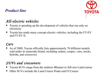 Product line All-electric vehicles Toyota is speeding up the development of vehicles that run only on electricity  Toyota has made many concept electric vehicles, including the FT-EV and FT-EV II.   Cars As of 2009, Toyota officially lists approximately 70 different models sold under its namesake brand, including sedans, coupes, vans, trucks, hybrids, and crossovers   SUVs and crossovers Toyota SUVs range from the midsize 4Runner to full-size Land cruiser Other SUVs include the Land Cruiser Prado and FJ Cruiser 