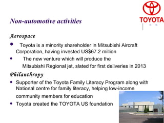 Non-automotive activities Aerospace Toyota is a minority shareholder in Mitsubishi Aircraft Corporation, having invested US$67.2 million  The new venture which will produce the  Mitsubishi Regional jet, slated for first deliveries in 2013  Philanthropy Supporter of the Toyota Family Literacy Program along with National centre for family literacy, helping low-income community members for education   Toyota created the TOYOTA US foundation 