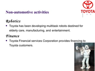 Non-automotive activities Robotics Toyota has been developing multitask robots destined for elderly care, manufacturing, and   entertainment.   Finance Toyota Financial services Corporation provides financing to Toyota customers.   