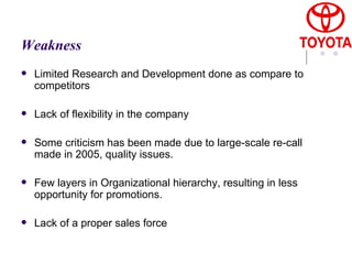 Weakness Limited Research and Development done as compare to competitors  Lack of flexibility in the company  Some criticism has been made due to large-scale re-call made in 2005, quality issues. Few layers in Organizational hierarchy, resulting in less opportunity for promotions.  Lack of a proper sales force  