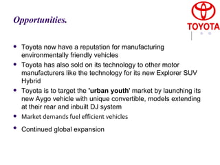 Opportunities.   Toyota now have a reputation for manufacturing environmentally friendly vehicles  Toyota has also sold on its technology to other motor manufacturers like the technology for its new Explorer SUV Hybrid  Toyota is to target the  'urban youth ' market by launching its new Aygo vehicle with unique convertible, models extending at their rear and inbuilt DJ system Market demands fuel efficient vehicles Continued global expansion   