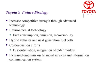 Toyota’s  Future Strategy Increase competitive strength through advanced technology Environmental technology Fuel consumption, emission, recoverability Hybrid vehicles and next generation fuel cells Cost-reduction efforts Discontinuation, integration of older models Increased emphasis on financial services and information communication system 