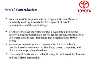 As a responsible corporate citizen, Toyota Kirloskar Motor is constantly working towards the development of people, communities, and the earth at large. TKM's efforts over the years towards developing a prosperous society include rebuilding a local residential school, construction of two water tanks in rural Bangalore that benefit around 80,000 people Awareness on environmental conservation for local schools; distribution of school materials like bags, books, computers, and chairs to under-privileged students  Donation of funds towards rehabilitating the victims of the Tsunami and the Gujarat earthquake.   Social Contribution 