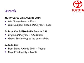 Awards NDTV Car & Bike Awards 2011 :  Ista Green Award – Prius  Sub-Compact Sedan of the year – Etios    Subros Car & Bike India Awards 2011 :  Engine of the year – Altis Diesel  Green Technology of the year – Prius    Auto India:   Best Brand Awards 2011 – Toyota  Most Eco-friendly – Toyota 