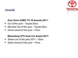 Awards Over Drive CNBC TV 18 Awards 2011:   Car of the year – Toyota Etios  Mid Size Car of the year - Toyota Etios  Green award of the year – Prius Bloomberg UTV Auto Car Award 2011 :  Saloon car of the year 2011 – Etios  Green Award of the year – Prius   