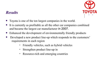 Results Toyota is one of the ten largest companies in the world. It is currently as profitable as all the other car companies combined and became the largest car manufacturer  in 2007. Enhanced the development of environmentally friendly products Developed a new product line-up which responds to the customers’  requirements in each region Friendly vehicles, such as hybrid vehicles Strengthen product line-up in Resource-rich and emerging countries 