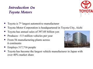 Introduction  On  Toyota Motors Toyota is 7 th  largest automotive manufacturer Toyota Motor Corporation is headquartered in Toyota City, Aichi Toyota has annual sales of 397.05 billion yen   Produces ~5.5 million vehicles per year From 56 manufacturing plants across 6 continents Employs 317,716 people Toyota has become the largest vehicle manufacturer in Japan with over 40% market share   