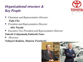 Organizational structure & Key People Chairman and Representative Director  Fujio Cho President and Representative Director  Akio Toyoda Executive Vice President and Representative Director  Takeshi Uchiyamada,Yukitoshi Funo   Directors  Nobuyori Kodaira, Mamoru Furuhashi 