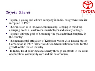 Toyota Bharat Toyota, a young and vibrant company in India, has grown since its inception in 1997 Their mission is to innovate continuously, keeping in mind the changing needs of customers, stakeholders and society at large. Toyota's ultimate goal of becoming 'the most admired company in the country'  The monumental affiliation of Kirloskar Motor with Toyota Motor Corporation in 1997 further solidifies determination to work for the growth of the Indian industry  In India, TKM contributes to society through its efforts in the areas of education, community care and the environment  