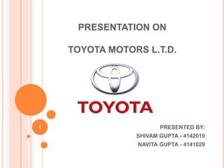 PRESENTATION ON 
TOYOTA MOTORS L.T.D. 
PRESENTED BY: 
SHIVAM GUPTA - 4142019 
NAVITA GUPTA - 4141029 
1 
 
