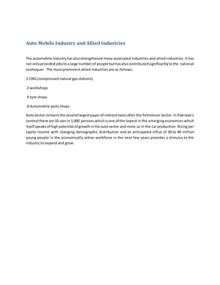 Auto Mobile Industry and Allied Industries
The automobile industryhasalsostrengthened many associated industries and allied industries. It has
not onlyprovidedjobstoalarge numberof people buthasalsocontributedsignificantlytothe national
exchequer. The most prominent allied industries are as follows.
1-CNG (compressed natural gas stations)
2-workshops
3-tyre shops
4-Automobile parts shops
AutoSector remainsthe secondlargestpayerof indirecttaxesafter the Petroleum Sector. In Pakistan's
contextthere are 10 cars in 1,000 persons whichisone of the lowest in the emerging economies which
itself speaksof highpotential of growthinthe autosector and more so in the car production. Rising per
capita income with changing demographic distribution and an anticipated influx of 30 to 40 million
young people in the economically active workforce in the next few years provides a stimulus to the
industry to expand and grow.
 