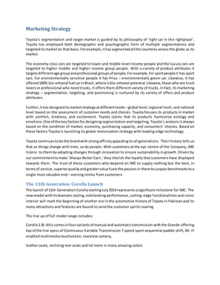 Marketing Strategy
Toyota’s segmentation and target market is guided by its philosophy of ‘right car in the rightplace’.
Toyota has employed both demographic and psychographic form of multiple segmentations and
targeteditsmarketon that basis.Forexample,ithassegmentedall the countries across the globe as its
market.
The economy class cars are targeted to lower and middle level income people and the luxury cars are
targeted to higher middle and higher income group people. With a variety of product attributes it
targetsdifferent age groupandprofessional groupsof people.Forexample,for sportpeopleit has sport
cars. For environmentally sensitive people it has Prius – environmentally green car. Likewise, it has
offered100% bio-ethanol fuel carinBrazil,where isbio-ethanol potential.Likewise,those who are truck
loversor professional who need trucks, it offers them different variety of trucks. In fact, its marketing
strategy – segmentation, targeting, and positioning is nurtured by its variety of offers and product
attributes.
Further,ithas designeditsmarketstrategyatdifferentlevels –global level, regional level, and national
level based on the assessment of customer needs and choices. Toyota focuses its products in market
with comfort, kindness, and excitement. Toyota claims that its products harmonize ecology and
emotions.One of the keyfactors for designing segmentation and targeting, Toyota’s analysis is always
based on the condition of market, economy, purchasing.capacity, and consumers’ choices. Based on
these factors Toyota is launching its global motorization strategy with leading-edge technology.
Toyota continuestobe the brandwithstrong affinityappealing to all generations. Their history tells us
that as things change with time, so do people. With customers at the epi-centre of the Company, IMC
listens to them by adopting changes through innovation to ensure sustainability in growth. Driven by
our commitmenttomake ‘Always Better Cars’, they cherish the loyalty that customers have displayed
towards them. The trust of these customers who depend on IMC to supply nothing but the best, in
termsof service,superiorqualityandgreatervalue fuelsthe passionin themtosurpassbenchmarkstoa
single most valuable end – earning smiles from customers.
The 11th Generation Corolla Launch
The launch of 11th GenerationCorollastartingJuly2014 representsasignificant milestone for IMC. The
newmodel withitsdramatic styling, exhilarating performance, cutting-edge functionalities and iconic
interior will mark the beginning of another era in the automotive history of Toyota in Pakistan and its
many attractions and features are bound to send the customer spirits soaring.
The line up of full model range includes:
Corolla1.8L Altiscomesinfourvariantsof manual and automatictransmission withthe Grande offering
top of the line specs of Continuous Variable Transmission 7 speed sport sequential paddle shift, Wi -Fi
enabled multimedia touchscreen, rearview camera,
leather seats, reclining rear seats and lot more in many amazing colors.
 