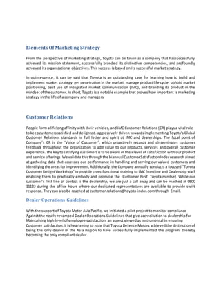 Elements Of Marketing Strategy
From the perspective of marketing strategy, Toyota can be taken as a company that hassuccessfully
achieved its mission statement, successfully branded its distinctive competencies, and profoundly
achieved its organizational objectives. This success is based on its successful market strategy.
In quintessence, it can be said that Toyota is an outstanding case for learning how to build and
implement market strategy, get penetration in the market, manage product life cycle, uphold market
positioning, best use of integrated market communication (IMC), and branding its product in the
mindsetof the customer.Inshort,Toyotais a notable example that proves how important is marketing
strategy in the life of a company and managers
Customer Relations
People form a lifelong affinity with their vehicles, and IMC Customer Relations (CR) plays a vital role
to keepcustomers satisfied and delighted. aggressively driven towards implementing Toyota’s Global
Customer Relations standards in full letter and spirit at IMC and dealerships. The focal point of
Company’s CR is the ‘Voice of Customer’, which proactively records and disseminates customer
feedback throughout the organization to add value to our products, services and overall customer
experience. The keytosatisfyingcustomersistobe aware of theirlevel of satisfaction with our product
and service offerings.We validate thisthroughthe biannualCustomerSatisfactionIndexresearch aimed
at gathering data that assesses our performance in handling and serving our valued customers and
identifyingthe areasforimprovement.Additionally,the Company annually conducts a focused “Toyota
CustomerDelightWorkshop”toprovide cross-functional training to IMC frontline and Dealership staff
enabling them to practically embody and promote the ‘Customer First’ Toyota mindset. While our
customer’s first line of contact is the dealership, we are just a call away and can be reached at 0800
11123 during the office hours where our dedicated representatives are available to provide swift
response. They can also be reached at customer.relations@toyota-indus.com through Email.
Dealer Operations Guidelines
With the support of Toyota Motor Asia Pacific, we initiated a pilot project to monitor compliance
Against the newly revamped Dealer Operations Guidelines that give accreditation to dealership for
Maintaining high level of employee satisfaction, an aspect viewed as instrumental in ensuring
Customer satisfaction.It is heartening to note that Toyota Defence Motors achieved the distinction of
being the only dealer in the Asia Region to have successfully implemented the program, thereby
becoming the only compliant dealer.
 