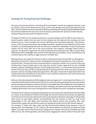 Strategy for Facing External Challenges
Two years of successive decline in the demand for automobiles, marred by a stagnant economy, used
car imports, failure of the Government to firm up the much awaited auto policy that expired in June
2012, punitive taxationmeasuresandlackof effectiveleadershipatthe EngineeringDevelopmentBoard
has severely weakened the auto value chain financially, particularly the upstream vendor industry,
Compounding uncertainty over its long term future.
Throughout FY 2013-14, the company remained in constant dialogue with the GOP to seek redress on
Several taxation matters that not only hurt the industry but also deprived the exchequer of much
needed revenue. These included inter alia the 10% FED on the only locally made SUV – the Fortuner,
review of the concessionary duties and outdated valuations applied to used imported vehicles that
createdan un-level playingfieldforlocal manufacturers,rampantmis-declarationinvalue of spare parts
imports and 2% extra sales tax on the parts purchases from suppliers. Although further action is
required, we genuinely appreciate the positive attitude demonstrated by the FBR to resolve these
difficultiesandthe newBudget announcement offering status quo provides a much needed boost and
renewed hope to the industry to stage recovery in the New Year.
Moving forward, we expect the industry to deliver robust performance during 2014-15, although the
operating environment is likely to remain challenging stemming from weaknesses in the social and
economicorder.The twomainfactors contributing to our optimistic outlook are; (a) launch of the new
11th
Generation Toyota Corolla early in the new-year and (b) Suzuki’s agreement for sale of 50,000
vehicles underthe ‘ApnaRozgar Scheme’ of the Punjab Government. It is unfortunate that commercial
vehicles like Hilux have not been considered by the Punjab Government, which can create far greater
economic activity including employment generation. We hope in future the Punjab Government will
considerotherlocal manufacturesto also share in such a scheme to boost the entire auto industry and
not be concentrated to one manufacturer.
Whereas,these developmentsandthe budgetarymeasuresaugerwell in restoring lost confidence, it is
imperative thatthe Governmentquicklyfinalizes the new auto policy paving way for the new entrants
and the existingmanufacturerstoplanandinvestinnew models and technologies for future growth of
the industryandalsoresolve the menace of power shortages, poor governance and law and order that
is adding significantly to the cost of doing business and eroding the country’s competitive advantage.
The Government’sdecisiontoprovide extraordinarytax concessiontothe HybridElectricVehicles(HEV)
as a means of promoting fuel-efficient technology has not only failed to demonstrate any significant
meritbutit has hurt the local industrywithcommercial importerstaking full advantage of substantially
lower prices of used hybrid vehicles and benefiting from the anomaly in sales tax, much to the
disadvantage of the local OEMs who introduced new hybrid vehicles with complete after sales
infrastructure support and yet failed to make any substantial inroads into this HEV market segment.
The prospect of trade with India under the Non Discriminatory Market Access presents a host of
opportunities and challenges for the industry. We look forward to an effective and balanced trade
regime and hope that the Government will safeguard the industry interests by strengthening trade
defence laws, the enforcing bodies and continuously engaging the industry whilst firming the trade
 