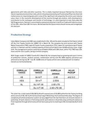 agreements with India and other countries. This is vitally important because Pakistan has a far more
liberal importenvironmentthanIndia,whichisheavilyprotectedbytariff andnontariff barriersthatlimit
marketaccess to imported goods and in view of the significant role played by the entire auto industry
value chain in the economic development of the country through job creation, skills development,
contribution to the exchequer and transfer of technology. It is also important to note that under the
SAFTA agreement, PakistaniscommittedtosubstantialreductionintariffsonTrade withIndia to a level
of 5 to 10%, otherthan100 line items.We believe thatthe Governmentshould review and renegotiate
this decision.
Production Strategy
Indus Motor Company Ltd (IMC) was established in Dec. 89 and the plant situated at Port Qasim rolled
off the first Toyota Corolla Car 1300CC XE in March 93. The company has joint venture with Toyota
Motor Corporation (TMC) Japan & Toyota Tsusho corporation (TTC), Japan for manufacturing of Toyota
vehicles in Pakistan and the installed capacity of Plant at Port Qasim was 10,000 vehicles/ year, single
shift.The managementcontrol iswithHouse of Habib (HOH) with 50% share, while TTC/ TMC have 25%
share and the rest is public, being a limited company.
With Single model of 1300CC Corolla XE in March 93, the company kept on growing each year in terms
of production volume, product variants, marketshare and by June 99, 100% capacity utilization was
achieved as during July 98 ~ July 99. 10,000 Units of Toyota vehicle were produced with 12 models/
Variants as mentioned below
The plant has a total land of 426,500 Sq Mwith covered area of 45,000 Sq Mwhile the factory building
alone consistsof 30, 263 Sq M mainlycomprisingof Weldshop,PaintandAssembly shop.The degree of
complexityof vehicleproduction system can be judged from the fact that there are 22 work stations in
weldshop,37 work stationsin Paintshopand32 workstationsin Assembly shop and 8 work stations at
final inspectionthroughwhicheveryvehicle hastopasspriorto reachingto CBU (Completely Built Unit)
yard.
 