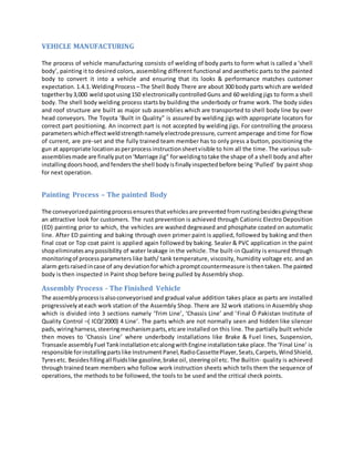 VEHICLE MANUFACTURING
The process of vehicle manufacturing consists of welding of body parts to form what is called a ‘shell
body’, painting it to desired colors, assembling different functional and aesthetic parts to the painted
body to convert it into a vehicle and ensuring that its looks & performance matches customer
expectation. 1.4.1.WeldingProcess –The Shell Body There are about 300 body parts which are welded
togetherby3,000 weldspotusing150 electronicallycontrolledGuns and 60 welding jigs to form a shell
body. The shell body welding process starts by building the underbody or frame work. The body sides
and roof structure are built as major sub assemblies which are transported to shell body line by over
head conveyors. The Toyota ‘Built in Quality” is assured by welding jigs with appropriate locators for
correct part positioning. An incorrect part is not accepted by welding jigs. For controlling the process
parameters whicheffectweldstrengthnamelyelectrodepressure, current amperage and time for flow
of current, are pre-set and the fully trained team member has to only press a button, positioning the
gun at appropriate locationasperprocessinstructionsheetvisible to him all the time. The various sub-
assembliesmade are finallyputon‘Marriage Jig” forweldingtotake the shape of a shell body and after
installingdoorshood, andfendersthe shell bodyisfinallyinspectedbefore being ‘Pulled’ by paint shop
for next operation.
Painting Process – The painted Body
The conveyorizedpaintingprocessensuresthatvehiclesare prevented fromrustingbesidesgivingthese
an attractive look for customers. The rust prevention is achieved through Cationic Electro Deposition
(ED) painting prior to which, the vehicles are washed degreased and phosphate coated on automatic
line. After ED painting and baking through oven primer paint is applied, followed by baking and then
final coat or Top coat paint is applied again followed by baking. Sealer & PVC application in the paint
shopeliminatesanypossibility of water leakage in the vehicle. The built-in Quality is ensured through
monitoringof process parameters like bath/ tank temperature, viscosity, humidity voltage etc. and an
alarm getsraisedincase of any deviationforwhichapromptcountermeasure isthentaken.The painted
body is then inspected in Paint shop before being pulled by Assembly shop.
Assembly Process - The Finished Vehicle
The assemblyprocessisalsoconveyorised and gradual value addition takes place as parts are installed
progressivelyateach work station of the Assembly Shop. There are 32 work stations in Assembly shop
which is divided into 3 sections namely ‘Trim Line’, ‘Chassis Line’ and ‘Final Ó Pakistan Institute of
Quality Control –( ICQI'2000) 4 Line’. The parts which are not normally seen and hidden like silencer
pads,wiringharness,steeringmechanismparts,etcare installed on this line. The partially built vehicle
then moves to ‘Chassis Line’ where underbody installations like Brake & Fuel lines, Suspension,
Transaxle assemblyFuel TankinstallationetcalongwithEngine installationtake place.The ‘Final Line’ is
responsible forinstallingpartslike Instrument Panel,RadioCassettePlayer,Seats,Carpets,WindShield,
Tyresetc. Besidesfillingall fluidslike gasoline,brake oil, steeringoil etc. The Builtin- quality is achieved
through trained team members who follow work instruction sheets which tells them the sequence of
operations, the methods to be followed, the tools to be used and the critical check points.
 