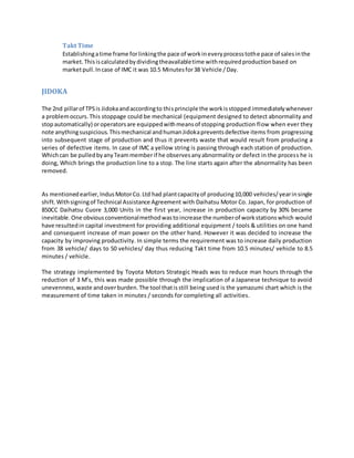 Takt Time
Establishingatime frame forlinkingthe pace of workineveryprocesstothe pace of salesinthe
market.Thisiscalculatedbydividingtheavailabletime withrequiredproductionbased on
marketpull.Incase of IMC it was 10.5 Minutesfor38 Vehicle /Day.
JIDOKA
The 2nd pillarof TPSis Jidokaandaccordingto thisprinciple the workisstopped immediatelywhenever
a problemoccurs.This stoppage could be mechanical (equipment designed to detect abnormality and
stopautomatically) oroperatorsare equippedwithmeansof stopping production flow when ever they
note anythingsuspicious.Thismechanical andhumanJidokapreventsdefective items from progressing
into subsequent stage of production and thus it prevents waste that would result from producing a
series of defective items. In case of IMC a yellow string is passing through each station of production.
Whichcan be pulledbyanyTeammember if he observesanyabnormality or defect in the process he is
doing, Which brings the production line to a stop. The line starts again after the abnormality has been
removed.
As mentionedearlier,IndusMotorCo.Ltd had plantcapacityof producing10,000 vehicles/yearinsingle
shift.Withsigningof Technical Assistance Agreement with Daihatsu Motor Co. Japan, for production of
850CC Daihatsu Cuore 3,000 Units in the first year, increase in production capacity by 30% became
inevitable.One obviousconventionalmethodwastoincrease the numberof workstationswhich would
have resultedin capital investment for providing additional equipment / tools & utilities on one hand
and consequent increase of man power on the other hand. However it was decided to increase the
capacity by improving productivity. In simple terms the requirement was to increase daily production
from 38 vehicle/ days to 50 vehicles/ day thus reducing Takt time from 10.5 minutes/ vehicle to 8.5
minutes / vehicle.
The strategy implemented by Toyota Motors Strategic Heads was to reduce man hours through the
reduction of 3 M’s, this was made possible through the implication of a Japanese technique to avoid
unevenness,waste andoverburden.The tool thatisstill being used is the yamazumi chart which is the
measurement of time taken in minutes / seconds for completing all activities.
 