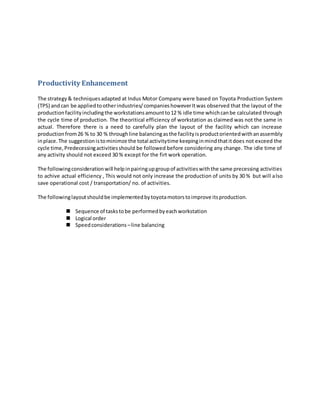 Productivity Enhancement
The strategy& techniquesadapted at Indus Motor Company were based on Toyota Production System
(TPS) andcan be appliedtootherindustries/companieshoweverItwas observed that the layout of the
productionfacilityincludingthe workstationsamountto12 % idle time whichcanbe calculated through
the cycle time of production. The theoritical efficiency of workstation as claimed was not the same in
actual. Therefore there is a need to carefully plan the layout of the facility which can increase
productionfrom26 % to 30 % throughline balancingasthe facilityisproductorientedwithanassembly
inplace.The suggestionistominimze the total activitytime keepinginmindthatitdoes not exceed the
cycle time,Predecessingactivitiesshould be followed before considering any change. The idle time of
any activity should not exceed 30 % except for the firt work operation.
The followingconsiderationwill helpinpairingupgroupof activitieswiththe same precessing activities
to achive actual efficiency , This would not only increase the production of units by 30 % but will also
save operational cost / transportation/ no. of activities.
The followinglayoutshouldbe implementedbytoyotamotorstoimprove itsproduction.
 Sequence of taskstobe performedbyeachworkstation
 Logical order
 Speedconsiderations –line balancing
 