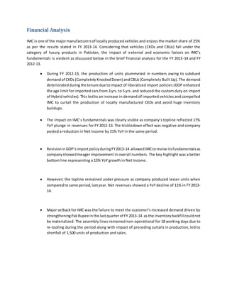 Financial Analysis
IMC is one of the majormanufacturersof locallyproducedvehicles and enjoys the market share of 25%
as per the results stated in FY 2013-14. Considering that vehicles (CKDs and CBUs) fall under the
category of luxury products in Pakistan, the impact of external and economic factors on IMC’s
fundamentals is evident as discussed below in the brief financial analysis for the FY 2013-14 and FY
2012-13.
 During FY 2012-13, the production of units plummeted in numbers owing to subdued
demandof CKDs (Completely KnockedDown) andCBUs(Completely Built Up). The demand
deterioratedduringthe tenure due toimpact of liberalized import policies (GOP enhanced
the age limit for imported cars from 3 yrs. to 5 yrs. and reduced the custom duty on import
of Hybridvehicles).This led to an increase in demand of imported vehicles and compelled
IMC to curtail the production of locally manufactured CKDs and avoid huge inventory
buildups.
 The impact on IMC’s fundamentals was clearly visible as company’s topline reflected 17%
YoY plunge in revenues for FY 2012-13. The trickledown effect was negative and company
posted a reduction in Net Income by 21% YoY in the same period.
 RevisioninGOP’simportpolicyduringFY2013-14 allowedIMCtorevive itsfundamentalsas
companyshowedmeagerimprovement in overall numbers. The key highlight was a better
bottom line representing a 15% YoY growth in Net Income.
 However; the topline remained under pressure as company produced lesser units when
comparedto same period,lastyear. Net revenues showed a YoY decline of 11% in FY 2013-
14.
 Major setbackfor IMC was the failure to meet the customer’s increased demand driven by
strengtheningPakRupee inthe lastquarterof FY 2013-14 as the inventorybackfillcouldnot
be materialized. The assembly lines remained non-operational for 18 working days due to
re-tooling during the period along with impact of preceding curtails in production, led to
shortfall of 1,500 units of production and sales.
 