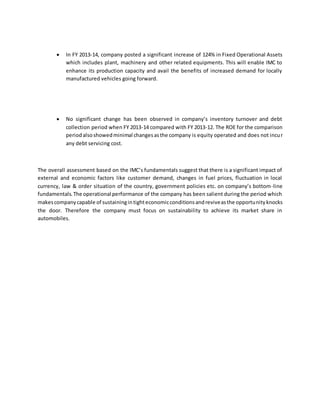  In FY 2013-14, company posted a significant increase of 124% in Fixed Operational Assets
which includes plant, machinery and other related equipments. This will enable IMC to
enhance its production capacity and avail the benefits of increased demand for locally
manufactured vehicles going forward.
 No significant change has been observed in company’s inventory turnover and debt
collection period when FY 2013-14 compared with FY 2013-12. The ROE for the comparison
periodalsoshowedminimal changesasthe company is equity operated and does not incur
any debt servicing cost.
The overall assessment based on the IMC’s fundamentals suggest that there is a significant impact of
external and economic factors like customer demand, changes in fuel prices, fluctuation in local
currency, law & order situation of the country, government policies etc. on company’s bottom-line
fundamentals.The operational performance of the company has been salient during the period which
makescompanycapable of sustainingintighteconomicconditionsandreviveasthe opportunityknocks
the door. Therefore the company must focus on sustainability to achieve its market share in
automobiles.
 