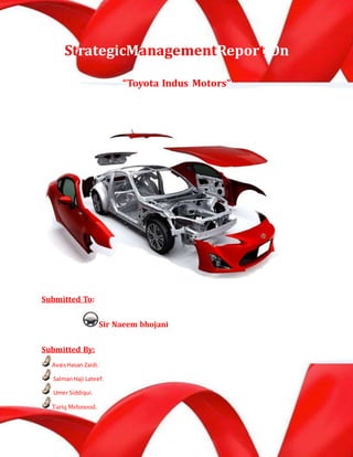 StrategicManagementReport On
“Toyota Indus Motors”
Submitted To:
Sir Naeem bhojani
Submitted By:
AvaisHasan Zaidi.
SalmanHaji Lateef.
Umer Siddiqui.
Tariq Mehmood.
 