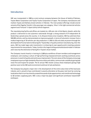 Introduction
IMC was incorporated in 1989 as a joint venture company between the House of Habib of Pakistan,
Toyota Motor Corporation and Toyota Tsusho Corporation of Japan. The Company manufactures and
markets Toyota and Daihatsu brand vehicles in Pakistan. The main product offerings include several
variantsof the flagship‘Corolla’inthe passenger cars category, ‘Hilux’ in the light commercial vehicles
segment and ‘Fortuner’ in Sport Utility Vehicle Segment.
The manufacturing facility and offices are located at a 105 acre site in Port Qasim, Karachi, while the
product is delivered to end customers nationwide through a strong network of 37 independent 3S
Dealerships spread across the country. In its 24 years history since inception, IMC has sold more than
500,000 vehicles and has demonstrated an impressive growth, in terms of volumetric increase from a
modest beginning of 20 vehicles per day production in 1993 to 210 units daily at present through the
developmentof humantalentembracingthe ‘ToyotaWay’ of quality and lean manufacturing. Over the
years, IMC has made large scale investments in enhancing its own capacity and in meeting customer
requirementsfornewproducts.Today,Corollaisthe largestsellingautomotivebrandmodel in Pakistan
and it also has the distinction of being #1 in Toyota’s Asian market.
The Company invests heavily in training its 2,000 plus workforce of team members and management
employees and creating a culture of high performing empowered teams working seamlessly across
processesinsearchof qualityandcontinuousimprovement.The core valuesof the Company encourage
employeestopursue highstandardsof businessethicsand safety; communicate candidly by giving bad
news first and respect for people. The bi-annual TMC morale surveys show employees giving a high
positive score to the IMC work environment and level of job satisfaction.
The Company has played a major role in the development of the entire value chain of the local auto
industry and is proud to have contributed in poverty alleviation at the grass root level by nurturing
localizationthatinturnhas directlycreatedthousandsof job opportunities and transferred technology
to 60 vendors supplying parts. IMC is also a major tax payer and significant contributor toward GOP
exchequer.
 