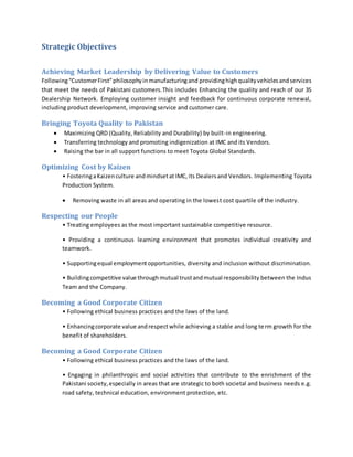 Strategic Objectives
Achieving Market Leadership by Delivering Value to Customers
Following“CustomerFirst”philosophyinmanufacturingand providinghighqualityvehiclesandservices
that meet the needs of Pakistani customers.This includes Enhancing the quality and reach of our 3S
Dealership Network. Employing customer insight and feedback for continuous corporate renewal,
including product development, improving service and customer care.
Bringing Toyota Quality to Pakistan
 Maximizing QRD (Quality, Reliability and Durability) by built-in engineering.
 Transferring technology and promoting indigenization at IMC and its Vendors.
 Raising the bar in all support functions to meet Toyota Global Standards.
Optimizing Cost by Kaizen
• FosteringaKaizenculture andmindsetat IMC,its Dealersand Vendors. Implementing Toyota
Production System.
 Removing waste in all areas and operating in the lowest cost quartile of the industry.
Respecting our People
• Treating employees as the most important sustainable competitive resource.
• Providing a continuous learning environment that promotes individual creativity and
teamwork.
• Supportingequal employmentopportunities, diversity and inclusion without discrimination.
• Buildingcompetitive value throughmutual trustandmutual responsibility between the Indus
Team and the Company.
Becoming a Good Corporate Citizen
• Following ethical business practices and the laws of the land.
• Enhancingcorporate value andrespectwhile achieving a stable and long term growth for the
benefit of shareholders.
Becoming a Good Corporate Citizen
• Following ethical business practices and the laws of the land.
• Engaging in philanthropic and social activities that contribute to the enrichment of the
Pakistani society,especially in areas that are strategic to both societal and business needs e.g.
road safety, technical education, environment protection, etc.
 
