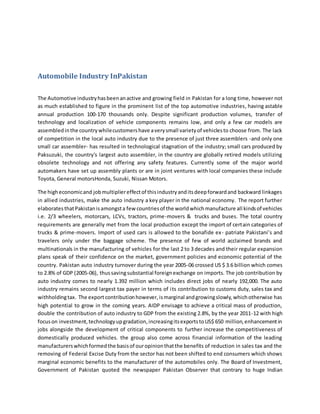 Automobile Industry InPakistan
The Automotive industryhasbeenanactive and growing field in Pakistan for a long time, however not
as much established to figure in the prominent list of the top automotive industries, having astable
annual production 100-170 thousands only. Despite significant production volumes, transfer of
technology and localization of vehicle components remains low, and only a few car models are
assembledinthe countrywhilecustomershave averysmall varietyof vehiclesto choose from. The lack
of competition in the local auto industry due to the presence of just three assemblers -and only one
small car assembler- has resulted in technological stagnation of the industry; small cars produced by
Paksuzuki, the country's largest auto assembler, in the country are globally retired models utilizing
obsolete technology and not offering any safety features. Currently some of the major world
automakers have set up assembly plants or are in joint ventures with local companies these include
Toyota, General motorsHonda, Suzuki, Nissan Motors.
The higheconomicand jobmultipliereffectof thisindustryanditsdeepforwardand backward linkages
in allied industries, make the auto industry a key player in the national economy. The report further
elaboratesthatPakistanisamongsta few countriesof the worldwhichmanufacture all kindsof vehicles
i.e. 2/3 wheelers, motorcars, LCVs, tractors, prime-movers & trucks and buses. The total country
requirements are generally met from the local production except the import of certain categories of
trucks & prime-movers. Import of used cars is allowed to the bonafide ex- patriate Pakistani’s and
travelers only under the baggage scheme. The presence of few of world acclaimed brands and
multinationals in the manufacturing of vehicles for the last 2 to 3 decades and their regular expansion
plans speak of their confidence on the market, government policies and economic potential of the
country. Pakistan auto industry turnover during the year 2005-06 crossed US $ 3.6 billion which comes
to 2.8% of GDP (2005-06), thussavingsubstantial foreignexchange on imports. The job contribution by
auto industry comes to nearly 1.392 million which includes direct jobs of nearly 192,000. The auto
industry remains second largest tax payer in terms of its contribution to customs duty, sales tax and
withholdingtax. The exportcontributionhowever,ismarginal andgrowingslowly,whichotherwise has
high potential to grow in the coming years. AIDP envisage to achieve a critical mass of production,
double the contribution of auto industry to GDP from the existing 2.8%, by the year 2011-12 with high
focuson investment,technologyupgradation,increasingitsexportstoUS$ 650 million,enhancementin
jobs alongside the development of critical components to further increase the competitiveness of
domestically produced vehicles. the group also come across financial information of the leading
manufacturerswhichformedthe basisof ouropinionthatthe benefits of reduction in sales tax and the
removing of Federal Excise Duty from the sector has not been shifted to end consumers which shows
marginal economic benefits to the manufacturer of the automobiles only. The Board of Investment,
Government of Pakistan quoted the newspaper Pakistan Observer that contrary to huge Indian
 