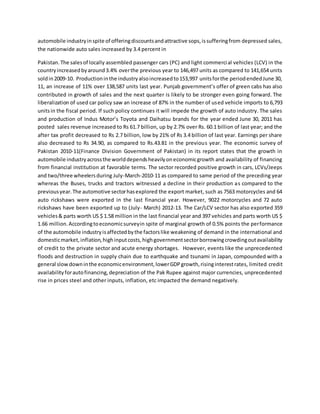 automobile industryinspite of offeringdiscountsandattractive sops,issufferingfrom depressed sales,
the nationwide auto sales increased by 3.4 percent in
Pakistan.The salesof locally assembled passenger cars (PC) and light commercial vehicles (LCV) in the
countryincreasedbyaround3.4% overthe previous year to 146,497 units as compared to 141,654 units
soldin2009-10. Productioninthe industryalsoincreasedto153,997 unitsforthe periodendedJune 30,
11, an increase of 11% over 138,587 units last year. Punjab government’s offer of green cabs has also
contributed in growth of sales and the next quarter is likely to be stronger even going forward. The
liberalization of used car policy saw an increase of 87% in the number of used vehicle imports to 6,793
unitsin the fiscal period. If such policy continues it will impede the growth of auto industry. The sales
and production of Indus Motor’s Toyota and Daihatsu brands for the year ended June 30, 2011 has
posted sales revenue increased to Rs 61.7 billion, up by 2.7% over Rs. 60.1 billion of last year; and the
after tax profit decreased to Rs 2.7 billion, low by 21% of Rs 3.4 billion of last year. Earnings per share
also decreased to Rs 34.90, as compared to Rs.43.81 in the previous year. The economic survey of
Pakistan 2010-11(Finance Division Government of Pakistan) in its report states that the growth in
automobile industryacrossthe worlddependsheavilyoneconomicgrowth and availability of financing
from financial institution at favorable terms. The sector recorded positive growth in cars, LCVs/Jeeps
and two/three wheelersduring July-March-2010-11 as compared to same period of the preceding year
whereas the Buses, trucks and tractors witnessed a decline in their production as compared to the
previousyear.The automotive sectorhasexplored the export market, such as 7563 motorcycles and 64
auto rickshaws were exported in the last financial year. However, 9022 motorcycles and 72 auto
rickshaws have been exported up to (July- March) 2012-13. The Car/LCV sector has also exported 359
vehicles& parts worth US $ 1.58 million in the last financial year and 397 vehicles and parts worth US $
1.66 million.Accordingtoeconomicsurveyin spite of marginal growth of 0.5% points the performance
of the automobile industryisaffectedbythe factorslike weakening of demand in the international and
domesticmarket,inflation,highinputcosts,highgovernmentsectorborrowingcrowdingoutavailability
of credit to the private sector and acute energy shortages. However, events like the unprecedented
floods and destruction in supply chain due to earthquake and tsunami in Japan, compounded with a
general slowdowninthe economicenvironment,lowerGDPgrowth,risinginterestrates, limited credit
availabilityforautofinancing,depreciation of the Pak Rupee against major currencies, unprecedented
rise in prices steel and other inputs, inflation, etc impacted the demand negatively.
 