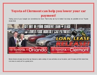 Toyota of Clermont can help you lower your car
payment!
Taking care of your budget can sometimes be hard. That’s why we try to make it as easy as possible at our Toyota
dealership!

Most drivers already know that we feature a wide variety of new vehicles at our location, and it’s easy to find more than
one new or used car for a great price.

 