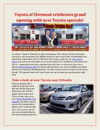 Toyota of Clermont celebrates grand
opening with new Toyota specials!
It’s official: Toyota of Clermont is open for business! This means that the community
now has a new convenient and reliable location to visit to have their transportation and
automotive needs taken care of! We have new Toyota, used cars, an auto service
center and even more all present at our new location! Don’t hesitate to come down and
visit us – especially since we’re celebrating the fact that our doors are open with a
special Grand Opening Sale! During this special event, you can find reliable and stylish
vehicles for extremely affordable prices. You don’t want to wait too long to come visit us,
though. This special event won’t last forever and we’re featuring amazing prices right
now!
Take a look at new Toyota near Orlando
During a special sale, it
might be tempting to think
that the vehicles being are
offered are cars that the
dealer wants to get rid of.
That’s not the case at our
new Toyota dealership near
Orlando! Just take a look at
some of the transportation
options we’re featuring right
now. You’ll quickly see the
cars we’ve included during
the Grand Opening Sale are
 