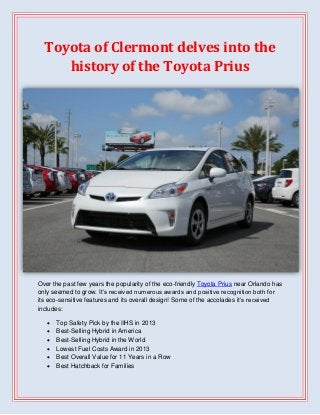 Toyota of Clermont delves into the
history of the Toyota Prius

Over the past few years the popularity of the eco-friendly Toyota Prius near Orlando has
only seemed to grow. It’s received numerous awards and positive recognition both for
its eco-sensitive features and its overall design! Some of the accolades it’s received
includes:







Top Safety Pick by the IIHS in 2013
Best-Selling Hybrid in America
Best-Selling Hybrid in the World
Lowest Fuel Costs Award in 2013
Best Overall Value for 11 Years in a Row
Best Hatchback for Families

 