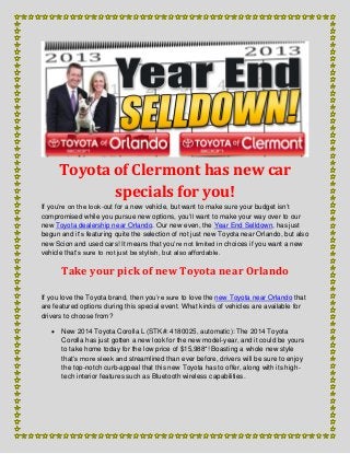 Toyota of Clermont has new car
specials for you!
If you’re on the look-out for a new vehicle, but want to make sure your budget isn’t
compromised while you pursue new options, you’ll want to make your way over to our
new Toyota dealership near Orlando. Our new even, the Year End Selldown, has just
begun and it’s featuring quite the selection of not just new Toyota near Orlando, but also
new Scion and used cars! It means that you’re not limited in choices if you want a new
vehicle that’s sure to not just be stylish, but also affordable.
Take your pick of new Toyota near Orlando
If you love the Toyota brand, then you’re sure to love the new Toyota near Orlando that
are featured options during this special event. What kinds of vehicles are available for
drivers to choose from?
 New 2014 Toyota Corolla L (STK#: 4180025, automatic): The 2014 Toyota
Corolla has just gotten a new look for the new model-year, and it could be yours
to take home today for the low price of $15,988*! Boasting a whole new style
that’s more sleek and streamlined than ever before, drivers will be sure to enjoy
the top-notch curb-appeal that this new Toyota has to offer, along with its high-
tech interior features such as Bluetooth wireless capabilities.
 