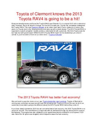 Toyota of Clermont knows the 2013
       Toyota RAV4 is going to be a hit!
Everyone already knows and loves the Toyota RAV4 near Orlando. It’s a compact SUV with a distinctive
style. However, that is all about to change. For the 2013 model year, Toyota has completely redesigned
the Toyota RAV4. This new Toyota in Orlando at our sister store hasn’t had a makeover in quite a few
years, so Toyota took to the drawing boards and came up with a sleek design. The 2013 Toyota RAV4 is
expected to outsell competitor models and be a nationwide hit with customers. We think Toyota sets the
bar high, but with good reason! While the 2013 Toyota RAV4 hasn’t hit the dealerships yet, when it
comes in, you’ll be able to find it at our sister store – Toyota of Orlando!




        The 2013 Toyota RAV4 has better fuel economy!
We can’t wait to open the doors on our new Toyota dealership near Leesburg. Toyota of Clermont is
coming soon and when we open we will have this amazing new Toyota on the lot! We can let all of our
customers know what’s going to be different about the 2013 Toyota RAV4 before they come in!

If you have always wanted an SUV but are concerned about fuel economy, the 2013 Toyota RAV4 is no
cause for concern. The fuel efficiency is improved with an estimated 24 mpg city driving and 31 mpg on
the highway. The engine was also updated to a six-speed transmission instead of a four-speed. You’ll
also notice the V6 option was dropped, which helped increase the fuel economy.
 