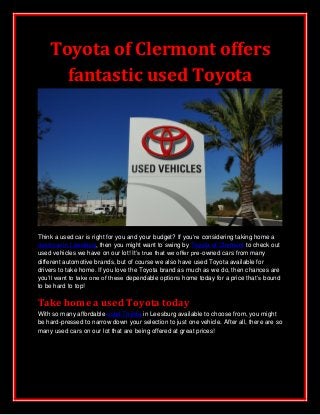 Toyota of Clermont offers
fantastic used Toyota
Think a used car is right for you and your budget? If you’re considering taking home a
used car in Leesburg, then you might want to swing by Toyota of Clermont to check out
used vehicles we have on our lot! It’s true that we offer pre-owned cars from many
different automotive brands, but of course we also have used Toyota available for
drivers to take home. If you love the Toyota brand as much as we do, then chances are
you’ll want to take one of these dependable options home today for a price that’s bound
to be hard to top!
Take home a used Toyota today
With so many affordable used Toyota in Leesburg available to choose from, you might
be hard-pressed to narrow down your selection to just one vehicle. After all, there are so
many used cars on our lot that are being offered at great prices!
 