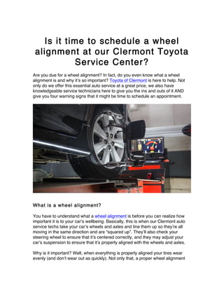 Is it time to schedule a wheel
alignment at our Clermont Toyota
Service Center?
Are you due for a wheel alignment? In fact, do you even know what a wheel
alignment is and why it’s so important? Toyota of Clermont is here to help. Not
only do we offer this essential auto service at a great price, we also have
knowledgeable service technicians here to give you the ins and outs of it AND
give you four warning signs that it might be time to schedule an appointment.
What is a wheel alignment?
You have to understand what a wheel alignment is before you can realize how
important it is to your car’s wellbeing. Basically, this is when our Clermont auto
service techs take your car’s wheels and axles and line them up so they’re all
moving in the same direction and are “squared up”. They’ll also check your
steering wheel to ensure that it’s centered correctly, and they may adjust your
car’s suspension to ensure that it’s properly aligned with the wheels and axles.
Why is it important? Well, when everything is properly aligned your tires wear
evenly (and don’t wear out as quickly). Not only that, a proper wheel alignment
 