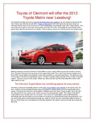 Toyota of Clermont will offer the 2013
           Toyota Matrix near Leesburg!
As anticipation builds around our new Toyota dealership near Leesburg, we are excited to talk about the
new Toyota near Orlando we will offer. Toyota of Clermont is still in the works but we know what our
inventory will be! One car you’ll find at our Toyota dealership near Orlando is the 2013 Toyota Matrix. The
new Clermont Toyota is one of the most unique you’ll find! The 2013 Toyota Matrix near Orlando offers
sporty style with the convenience of a sedan. There is plenty of room for a family who loves modern style.




Making a decision on which Clermont Toyota Matrix to buy is easy. With only two trim levels to choose
from, Toyota of Clermont has cut down on the researching work! The L and S are the two models you’ll
find. Either Toyota Matrix near Orlando comes with automatic or manual transmission. The difference lies
in the engine. The 2013 Toyota Matrix L has a 1.8-liter 4-cylinder engine and the S has 2.4-liter 4-cylinder
engine – give just a touch more power. Where you drive and how you drive will determine which is the
right engine for you!

     The Clermont Toyota Matrix has something special for every family!
One thing customers repeatedly admire on the 2013 Toyota Matrix near Orlando is the sporty style. On
the L model you’ll find standard Daytime Running Lights for added safety and color-keyed side rocker
panels. This gives the Clermont Toyota Matrix a different look from other Toyota models. Even the roof-
mounted antenna has a sporty look. Inside you won’t be disappointed, either. The interior of the 2013
Toyota Matrix near Orlando won’t let you down. This Clermont Toyota Matrix comes with Bluetooth
technology built into the radio so you can listen to the music you want without those annoying wires. You
can even make phone calls hands-free when you need to. It frees up room and lends safety to those in
the car. Power locks are controlled by the Remote Keyless Entry system and the anti-slip floor keeps the
kids safe.
 