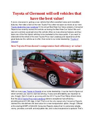 Toyota of Clermont will sell vehicles that
           have the best value!
If you’re interested in getting a new vehicle that offers excellent value and incredible
features, then take a look at the new Toyota Prius when we open our doors at our new
Toyota dealership near Leesburg! In its annual Best New Car Value analysis, Consumer
Reports has recently named this vehicle as having the Best New Car Value! We can’t
say we’re entirely surprised since this vehicle offers so many diverse features and has
been one of the first hybrid vehicles to be marketed to the mass public. If you want to
slide behind the wheel of the new Toyota Prius near Leesburg and experience all the
great features this vehicle as to offer, then come to our sister dealership, Toyota of
Orlando!

New Toyota Prius doesn’t compromise fuel-efficiency or value!




With so many new Toyota in Orlando at our sister dealership, it can be hard to figure out
which vehicles you want to start test-driving. If value and affordability are important to
you, though, then it’s hard to go wrong with the 2013 Toyota Prius! Many drivers know
that the 2013 Toyota Prius near Leesburg delivers exceptional fuel-efficiency –
providing around 51/48 mpg, in fact! That’s not the only reason why Consumer Reports
claimed this ride delivers the best value for a new transportation option, though. Offered
at the starting MSRP of $24,200 Consumer Reports states that it is extremely reliable,
roomy, provides a smooth and enjoyable ride, and is also inexpensive to operate! That’s
 
