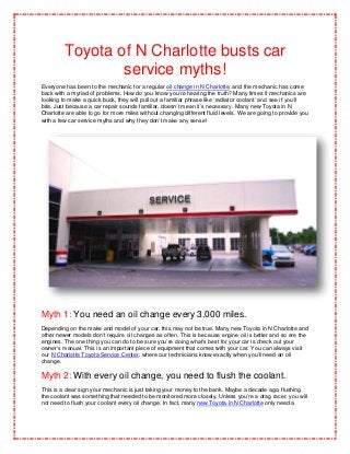 Toyota of N Charlotte busts car
                 service myths!
Everyone has been to the mechanic for a regular oil change in N Charlotte, and the mechanic has come
back with a myriad of problems. How do you know you’re hearing the truth? Many times if mechanics are
looking to make a quick buck, they will pull out a familiar phrase like ‘radiator coolant’ and see if you’ll
bite. Just because a car repair sounds familiar, doesn’t mean it’s necessary. Many new Toyota in N
Charlotte are able to go for more miles without changing different fluid levels. We are going to provide you
with a few car service myths and why they don’t make any sense!




Myth 1: You need an oil change every 3,000 miles.
Depending on the make and model of your car, this may not be true. Many new Toyota in N Charlotte and
other newer models don’t require oil changes as often. This is because engine oil is better and so are the
engines. The one thing you can do to be sure you’re doing what’s best for your car is check out your
owner’s manual. This is an important piece of equipment that comes with your car. You can always visit
our N Charlotte Toyota Service Center, where our technicians know exactly when you’ll need an oil
change.

Myth 2: With every oil change, you need to flush the coolant.
This is a clear sign your mechanic is just taking your money to the bank. Maybe a decade ago, flushing
the coolant was something that needed to be monitored more closely. Unless you’re a drag racer, you will
not need to flush your coolant every oil change. In fact, many new Toyota in N Charlotte only need a
 