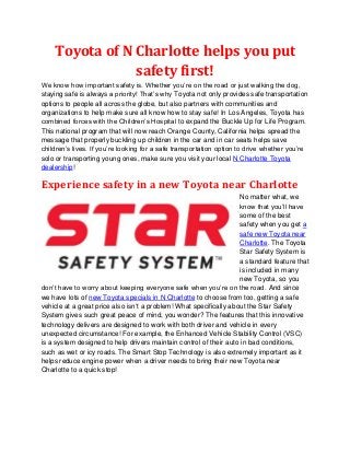 Toyota of N Charlotte helps you put
                safety first!
We know how important safety is. Whether you’re on the road or just walking the dog,
staying safe is always a priority! That’s why Toyota not only provides safe transportation
options to people all across the globe, but also partners with communities and
organizations to help make sure all know how to stay safe! In Los Angeles, Toyota has
combined forces with the Children’s Hospital to expand the Buckle Up for Life Program.
This national program that will now reach Orange County, California helps spread the
message that properly buckling up children in the car and in car seats helps save
children’s lives. If you’re looking for a safe transportation option to drive whether you’re
solo or transporting young ones, make sure you visit your local N Charlotte Toyota
dealership!

Experience safety in a new Toyota near Charlotte
                                                                    No matter what, we
                                                                    know that you’ll have
                                                                    some of the best
                                                                    safety when you get a
                                                                    safe new Toyota near
                                                                    Charlotte. The Toyota
                                                                    Star Safety System is
                                                                    a standard feature that
                                                                    is included in many
                                                                    new Toyota, so you
don’t have to worry about keeping everyone safe when you’re on the road. And since
we have lots of new Toyota specials in N Charlotte to choose from too, getting a safe
vehicle at a great price also isn’t a problem! What specifically about the Star Safety
System gives such great peace of mind, you wonder? The features that this innovative
technology delivers are designed to work with both driver and vehicle in every
unexpected circumstance! For example, the Enhanced Vehicle Stability Control (VSC)
is a system designed to help drivers maintain control of their auto in bad conditions,
such as wet or icy roads. The Smart Stop Technology is also extremely important as it
helps reduce engine power when a driver needs to bring their new Toyota near
Charlotte to a quick stop!
 