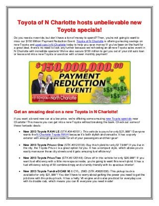 Toyota of N Charlotte hosts unbelievable new
Toyota specials!
Do you need a new ride, but don’t have a ton of money to spend? Then, you’re not going to want to
miss our $150 Million Payment Reduction Event. Toyota of N Charlotte is offering amazing savings on
new Toyota and used cars in N Charlotte today to help you save money! If you’ve been on the hunt for
a great deal, there’s no need to look any further because we’re hosting an all-new Toyota sales event in
N Charlotte with incredible specials! We’ve also secure $150 million to get you out of your old auto loan
or lease and into a new Toyota or used car with a lower monthly payment!
Get an amazing deal on a new Toyota in N Charlotte!
If you want a brand new car at a low price, we’re offering some amazing new Toyota specials near
Charlotte! This means you can get into a new Toyota without breaking the bank. Check out some of
these fantastic deals:
 New 2013 Toyota RAV4 LE (STK #3440101): This vehicle is yours for only $21,988*! Everyone
wants the N Charlotte Toyota RAV4 because it’s both stylish and versatile. It has a sporty
exterior with enough space inside for all of your passengers and their gear!
 New 2013 Toyota Prius c One (STK #3120133): Buy this hybrid for only $17,988*! If you live in
the city, the Toyota Prius c is a great option for you. It has a compact style, which allows you to
easily maneuver those city streets and it gets amazing fuel efficiency!
 New 2013 Toyota Prius Two (STK #3120148): Drive off in this vehicle for only $20,988*! If you
want fuel efficiency with a little more space inside, you’re going to want this new hybrid. It has a
fuel efficiency rating of 50 combined mpg and is family-friendly with its spacious interior!
 New 2013 Toyota Tundra DCAB V6 6 CYL, 2WD (STK #3820030): This pickup truck is
available for only $21,988*! You don’t have to worry about getting the power you need to get the
job done with this pickup truck. It has a hefty V6 engine and is also practical for everyday use
with its double cab, which means you can fit everyone you need inside!
 