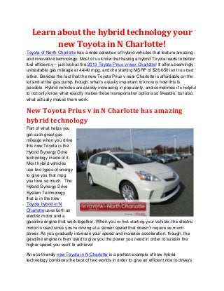 Learn about the hybrid technology your
        new Toyota in N Charlotte!
Toyota of North Charlotte has a wide selection of hybrid vehicles that feature amazing
and innovative technology. Most of us know that having a hybrid Toyota leads to better
fuel efficiency – just look at the 2013 Toyota Prius v near Charlotte! It offers seemingly
unbeatable gas mileage at 44/40 mpg, and the starting MSRP of $26,650 isn’t too bad
either. Besides the fact that the new Toyota Prius v near Charlotte is affordable on the
lot and at the gas pump, though, what’s equally important to know is how this is
possible. Hybrid vehicles are quickly increasing in popularity, and sometimes it’s helpful
to not only know what exactly makes these transportation options so likeable, but also
what actually makes them work.

New Toyota Prius v in N Charlotte has amazing
hybrid technology
Part of what helps you
get such great gas
mileage when you drive
this new Toyota is the
Hybrid Synergy Drive
technology inside of it.
Most hybrid vehicles
use two types of energy
to give you that mpg
you love so much. The
Hybrid Synergy Drive
System Technology
that is in the new
Toyota hybrid in N
Charlotte uses both an
electric motor and a
gasoline engine that work together. When you’re first starting your vehicle, the electric
motor is used since you’re driving at a slower speed that doesn’t require as much
power. As you gradually increase your speed and increase acceleration, though, the
gasoline engine is then used to give you the power you need in order to sustain the
higher speed you want to achieve!

An eco-friendly new Toyota in N Charlotte is a perfect example of how hybrid
technology combines the best of two worlds in order to give an efficient ride to drivers
 