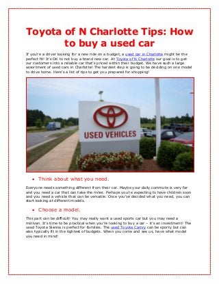 Toyota of N Charlotte Tips: How
       to buy a used car
If you’re a driver looking for a new ride on a budget, a used car in Charlotte might be the
perfect fit! It’s OK to not buy a brand new car. At Toyota of N Charlotte our goal is to get
our customers into a reliable car that’s priced within their budget. We have such a large
assortment of used cars in Charlotte! The hardest step is going to be deciding on one model
to drive home. Here’s a list of tips to get you prepared for shopping!




    Think about what you need.
Everyone needs something different from their car. Maybe your daily commute is very far
and you need a car that can take the miles. Perhaps you’re expecting to have children soon
and you need a vehicle that can be versatile. Once you’ve decided what you need, you can
start looking at different models.

    Choose a model.
This part can be difficult! You may really want a used sports car but you may need a
minivan. It’s time to be practical when you’re looking to buy a car – it’s an investment! The
used Toyota Sienna is perfect for families. The used Toyota Camry can be sporty but can
also typically fit in the tightest of budgets. When you come and see us, have what model
you need in mind!
 