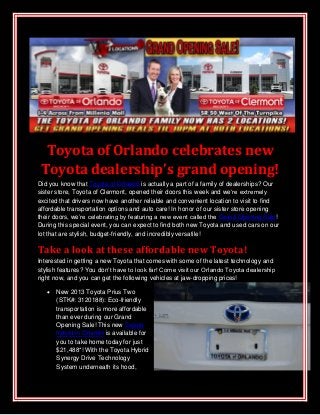 Toyota of Orlando celebrates new
Toyota dealership’s grand opening!
Did you know that Toyota of Orlando is actually a part of a family of dealerships? Our
sister store, Toyota of Clermont, opened their doors this week and we’re extremely
excited that drivers now have another reliable and convenient location to visit to find
affordable transportation options and auto care! In honor of our sister store opening
their doors, we’re celebrating by featuring a new event called the Grand Opening Sale!
During this special event, you can expect to find both new Toyota and used cars on our
lot that are stylish, budget-friendly, and incredibly versatile!
Take a look at these affordable new Toyota!
Interested in getting a new Toyota that comes with some of the latest technology and
stylish features? You don’t have to look far! Come visit our Orlando Toyota dealership
right now, and you can get the following vehicles at jaw-dropping prices!
 New 2013 Toyota Prius Two
(STK#: 3120188): Eco-friendly
transportation is more affordable
than ever during our Grand
Opening Sale! This new Toyota
hybrid in Orlando is available for
you to take home today for just
$21,488*! With the Toyota Hybrid
Synergy Drive Technology
System underneath its hood,
 