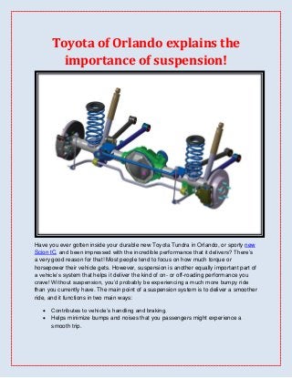 Toyota of Orlando explains the
         importance of suspension!




Have you ever gotten inside your durable new Toyota Tundra in Orlando, or sporty new
Scion tC, and been impressed with the incredible performance that it delivers? There’s
a very good reason for that! Most people tend to focus on how much torque or
horsepower their vehicle gets. However, suspension is another equally important part of
a vehicle’s system that helps it deliver the kind of on- or off-roading performance you
crave! Without suspension, you’d probably be experiencing a much more bumpy ride
than you currently have. The main point of a suspension system is to deliver a smoother
ride, and it functions in two main ways:

      Contributes to vehicle’s handling and braking.
      Helps minimize bumps and noises that you passengers might experience a
       smooth trip.
 