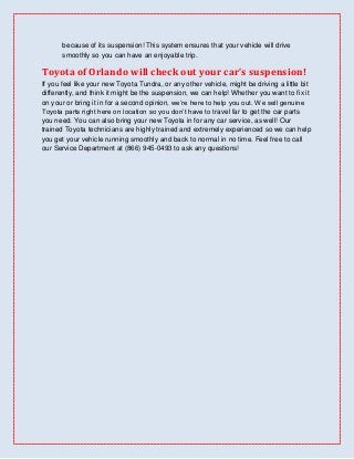 because of its suspension! This system ensures that your vehicle will drive
       smoothly so you can have an enjoyable trip.

Toyota of Orlando will check out your car’s suspension!
If you feel like your new Toyota Tundra, or any other vehicle, might be driving a little bit
differently, and think it might be the suspension, we can help! Whether you want to fix it
on your or bring it in for a second opinion, we’re here to help you out. We sell genuine
Toyota parts right here on location so you don’t have to travel far to get the car parts
you need. You can also bring your new Toyota in for any car service, as well! Our
trained Toyota technicians are highly trained and extremely experienced so we can help
you get your vehicle running smoothly and back to normal in no time. Feel free to call
our Service Department at (866) 945-0493 to ask any questions!
 